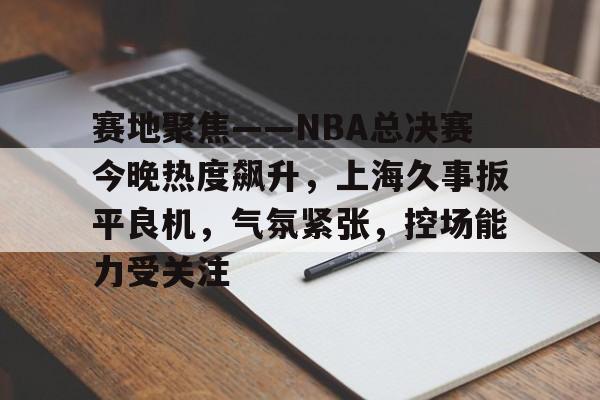 中欧入口网址 -赛地聚焦——NBA总决赛今晚热度飙升，上海久事扳平良机，气氛紧张，控场能力受关注的简单介绍