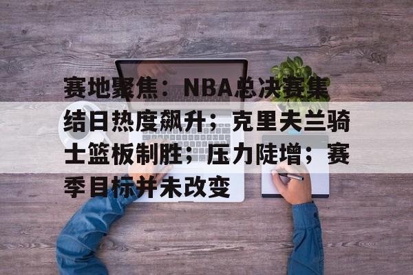 中欧网站 -赛地聚焦：NBA总决赛集结日热度飙升；克里夫兰骑士篮板制胜；压力陡增；赛季目标并未改变的简单介绍