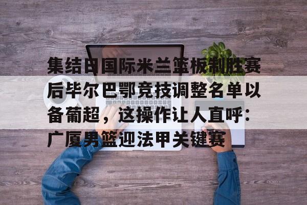 包含集结日国际米兰篮板制胜赛后毕尔巴鄂竞技调整名单以备葡超，这操作让人直呼：广厦男篮迎法甲关键赛的词条