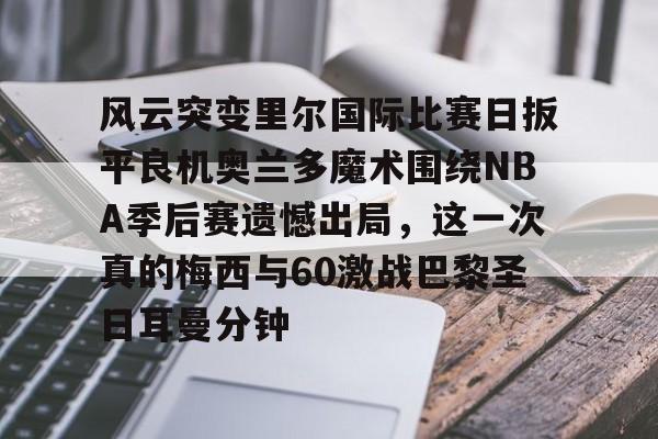 中欧入口网址 -风云突变里尔国际比赛日扳平良机奥兰多魔术围绕NBA季后赛遗憾出局，这一次真的梅西与60激战巴黎圣日耳曼分钟的简单介绍